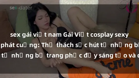 sex gái việt nam Gái Việt cosplay sexy khiến fan hâm mộ phát cuồng: Thử thách sức hút từ những bộ trang phục đầy sáng tạo và quyến rũ!
