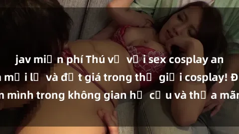 jav miễn phí Thú vị với sex cosplay anime: Trải nghiệm mới lạ và đắt giá trong thế giới cosplay! Đắm mình trong không gian hư cấu và thỏa mãn niềm đam mê của bạn!