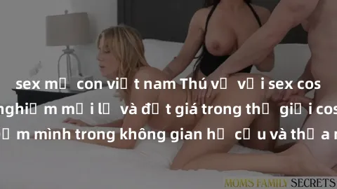 sex mẹ con việt nam Thú vị với sex cosplay anime: Trải nghiệm mới lạ và đắt giá trong thế giới cosplay! Đắm mình trong không gian hư cấu và thỏa mãn niềm đam mê của bạn!