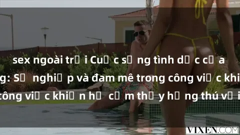 sex ngoài trời Cuộc sống tình dục của nhân viên văn phòng: Sự nghiệp và đam mê trong công việc khiến họ cảm thấy hứng thú với tình dục?