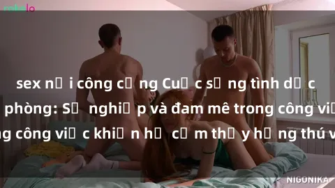 sex nơi công cộng Cuộc sống tình dục của nhân viên văn phòng: Sự nghiệp và đam mê trong công việc khiến họ cảm thấy hứng thú với tình dục?