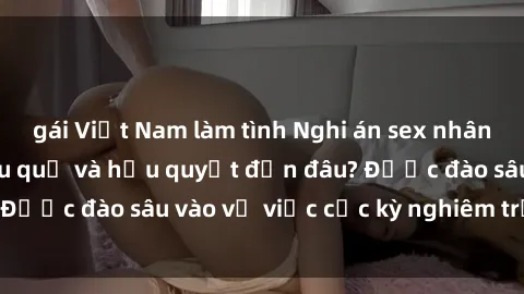 gái Việt Nam làm tình Nghi án sex nhân viên nhà hàng: Hậu quả và hậu quyết đến đâu? Được đào sâu vào vụ việc cực kỳ nghiêm trọng này.