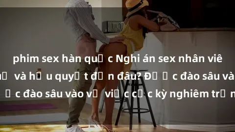 phim sex hàn quốc Nghi án sex nhân viên nhà hàng: Hậu quả và hậu quyết đến đâu? Được đào sâu vào vụ việc cực kỳ nghiêm trọng này.