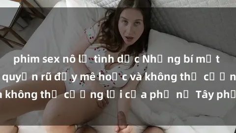 phim sex nô lệ tình dục Những bí mật về sex gái Tây: Sự quyến rũ đầy mê hoặc và không thể cưỡng lại của phụ nữ Tây phương