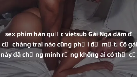sex phim hàn quốc vietsub Gái Nga dâm đãng khiến tim bất cứ chàng trai nào cũng phải đỏ mặt. Cô gái xinh đẹp này đã chứng minh rằng không ai có thể cưỡng lại khi cô làm tình đắm say.