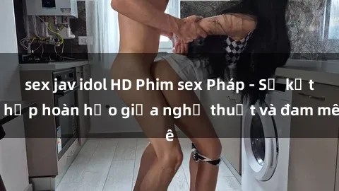 sex jav idol HD Phim sex Pháp - Sự kết hợp hoàn hảo giữa nghệ thuật và đam mê
