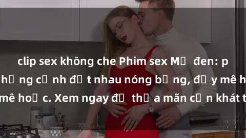 clip sex không che Phim sex Mỹ đen: phút mãnh liệt với những cảnh địt nhau nóng bỏng, đầy mê hoặc. Xem ngay để thỏa mãn cơn khát tình dục của bạn!