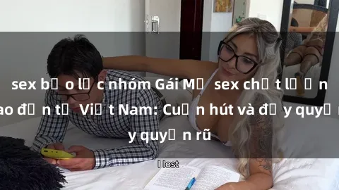 sex bạo lực nhóm Gái Mỹ sex chất lượng cao đến từ Việt Nam: Cuốn hút và đầy quyến rũ