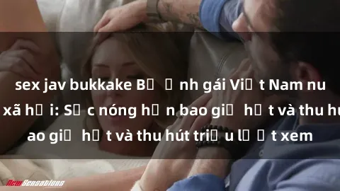 sex jav bukkake Bộ ảnh gái Việt Nam nude gây sốt mạng xã hội: Sắc nóng hơn bao giờ hết và thu hút triệu lượt xem