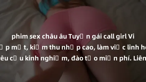 phim sex châu âu Tuyển gái call girl Việt Nam gợi cảm, đẹp mắt, kiếm thu nhập cao, làm việc linh hoạt, không yêu cầu kinh nghiệm, đào tạo miễn phí. Liên hệ ngay để biết thêm chi tiết!