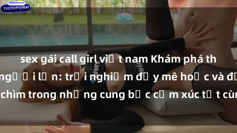 sex gái call girl việt nam Khám phá thế giới mới với sex người lớn: trải nghiệm đầy mê hoặc và đắm chìm trong những cung bậc cảm xúc tột cùng, hứng khởi và cuốn hút.