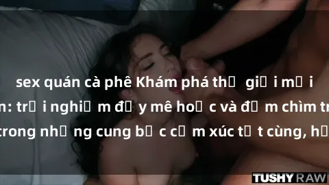 sex quán cà phê Khám phá thế giới mới với sex người lớn: trải nghiệm đầy mê hoặc và đắm chìm trong những cung bậc cảm xúc tột cùng, hứng khởi và cuốn hút.