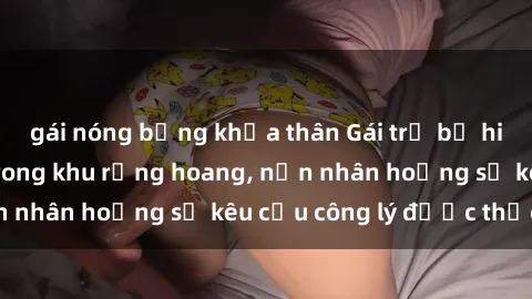gái nóng bỏng khỏa thân Gái trẻ bị hiếp dâm bạo lực trong khu rừng hoang, nạn nhân hoảng sợ kêu cầu công lý được thực thi