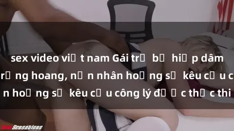 sex video việt nam Gái trẻ bị hiếp dâm bạo lực trong khu rừng hoang, nạn nhân hoảng sợ kêu cầu công lý được thực thi