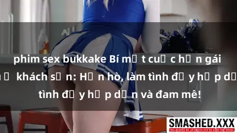 phim sex bukkake Bí mật cuộc hẹn gái Việt lần đầu ở khách sạn: Hẹn hò, làm tình đầy hấp dẫn và đam mê!