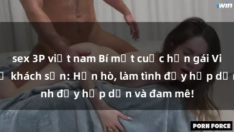 sex 3P việt nam Bí mật cuộc hẹn gái Việt lần đầu ở khách sạn: Hẹn hò, làm tình đầy hấp dẫn và đam mê!
