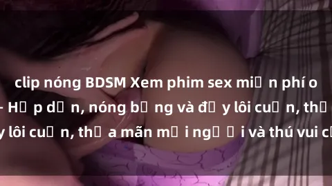 clip nóng BDSM Xem phim sex miễn phí online ngay tại đây – Hấp dẫn, nóng bỏng và đầy lôi cuốn, thỏa mãn mọi người và thú vui của bạn!