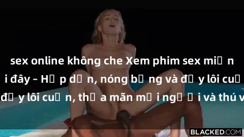 sex online không che Xem phim sex miễn phí online ngay tại đây – Hấp dẫn, nóng bỏng và đầy lôi cuốn, thỏa mãn mọi người và thú vui của bạn!