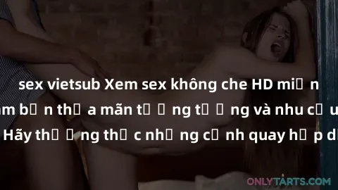 sex vietsub Xem sex không che HD miễn phí đảm bảo sẽ làm bạn thỏa mãn tưởng tượng và nhu cầu tình dục. Hãy thưởng thức những cảnh quay hấp dẫn và mãnh liệt ngay bây giờ!