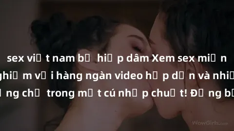 sex việt nam bị hiếp dâm Xem sex miễn phí: Cùng trải nghiệm với hàng ngàn video hấp dẫn và nhiều thể loại đa dạng chỉ trong một cú nhấp chuột! Đừng bỏ lỡ cơ hội thưởng thức tuyệt vời này ngay hôm nay!
