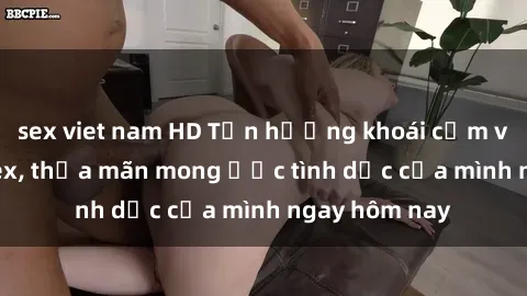 sex viet nam HD Tận hưởng khoái cảm với gái xinh sex, thỏa mãn mong ước tình dục của mình ngay hôm nay