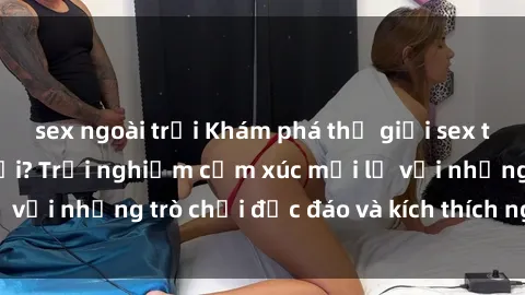 sex ngoài trời Khám phá thế giới sex trực tuyến: Hơn tuổi? Trải nghiệm cảm xúc mới lạ với những trò chơi độc đáo và kích thích người lớn