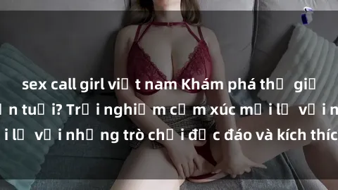 sex call girl việt nam Khám phá thế giới sex trực tuyến: Hơn tuổi? Trải nghiệm cảm xúc mới lạ với những trò chơi độc đáo và kích thích người lớn