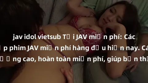 jav idol vietsub Tải JAV miễn phí: Các trang web cung cấp phim JAV miễn phí hàng đầu hiện nay. Các tác phẩm chất lượng cao, hoàn toàn miễn phí, giúp bạn thỏa mãn niềm đam mê mà không tốn kém.