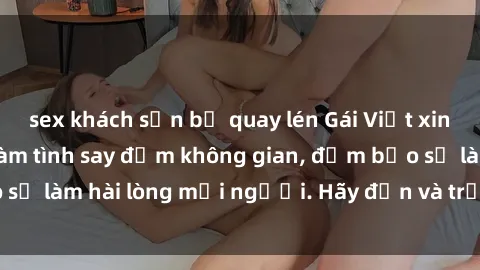 sex khách sạn bị quay lén Gái Việt xinh đẹp, nồng nàn làm tình say đắm không gian, đảm bảo sẽ làm hài lòng mọi người. Hãy đến và trải nghiệm ngay!