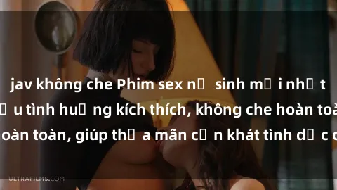 jav không che Phim sex nữ sinh mới nhất: Trải nghiệm nhiều tình huống kích thích, không che hoàn toàn, giúp thỏa mãn cơn khát tình dục của các bạn trẻ