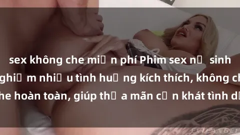 sex không che miễn phí Phim sex nữ sinh mới nhất: Trải nghiệm nhiều tình huống kích thích, không che hoàn toàn, giúp thỏa mãn cơn khát tình dục của các bạn trẻ