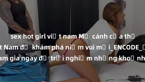 sex hot girl việt nam Mở cánh cửa thế giới sex MILF Việt Nam để khám phá niềm vui mới_ENCODE_. Hãy tham gia ngay để trải nghiệm những khoảnh khắc đầy kích thích và đam mê.