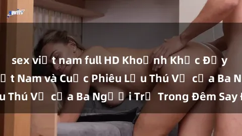 sex việt nam full HD Khoảnh Khắc Đầy Kịch Tính: Sex  Việt Nam và Cuộc Phiêu Lưu Thú Vị của Ba Người Trẻ Trong Đêm Say Đắm