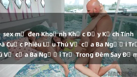 sex mỹ đen Khoảnh Khắc Đầy Kịch Tính: Sex  Việt Nam và Cuộc Phiêu Lưu Thú Vị của Ba Người Trẻ Trong Đêm Say Đắm