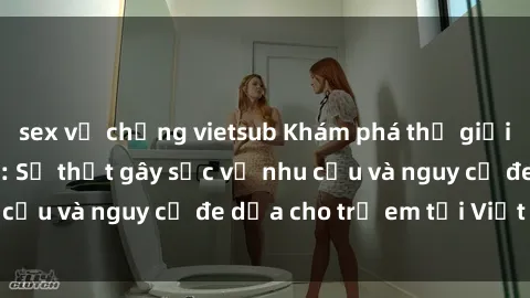 sex vợ chồng vietsub Khám phá thế giới sex loli Việt Nam: Sự thật gây sốc về nhu cầu và nguy cơ đe dọa cho trẻ em tại Việt Nam