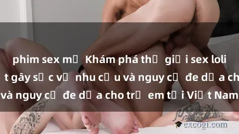 phim sex mỹ Khám phá thế giới sex loli Việt Nam: Sự thật gây sốc về nhu cầu và nguy cơ đe dọa cho trẻ em tại Việt Nam