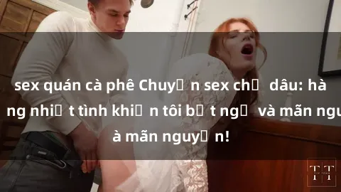 sex quán cà phê Chuyện sex chị dâu: hành động nhiệt tình khiến tôi bất ngờ và mãn nguyện!
