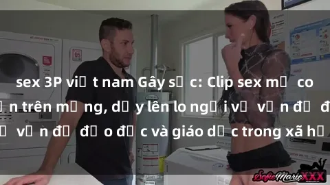 sex 3P việt nam Gây sốc: Clip sex mẹ con Việt Nam lan truyền trên mạng, dấy lên lo ngại về vấn đề đạo đức và giáo dục trong xã hội hiện nay.