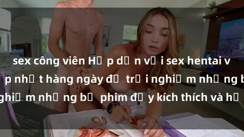 sex công viên Hấp dẫn với sex hentai vietsub mới nhất, cập nhật hàng ngày để trải nghiệm những bộ phim đầy kích thích và hấp dẫn.