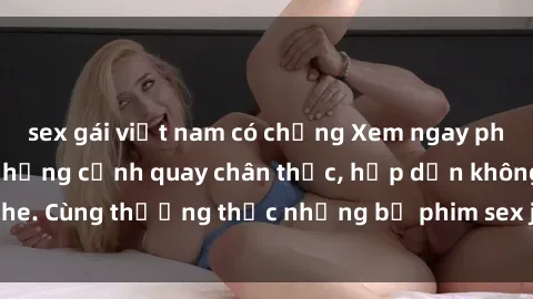 sex gái việt nam có chồng Xem ngay phim sex jav HD với những cảnh quay chân thực, hấp dẫn không che. Cùng thưởng thức những bộ phim sex jav HD hot nhất hiện nay!