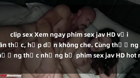 clip sex Xem ngay phim sex jav HD với những cảnh quay chân thực, hấp dẫn không che. Cùng thưởng thức những bộ phim sex jav HD hot nhất hiện nay!