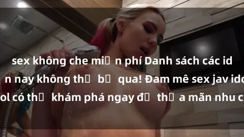 sex không che miễn phí Danh sách các idol JAV hot nhất hiện nay không thể bỏ qua! Đam mê sex jav idol có thể khám phá ngay để thỏa mãn nhu cầu giải trí của mình!
