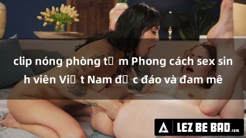 clip nóng phòng tắm Phong cách sex sinh viên Việt Nam độc đáo và đam mê