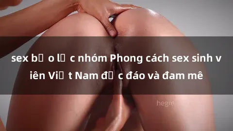 sex bạo lực nhóm Phong cách sex sinh viên Việt Nam độc đáo và đam mê
