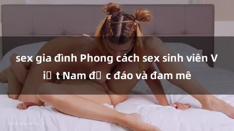 sex gia đình Phong cách sex sinh viên Việt Nam độc đáo và đam mê